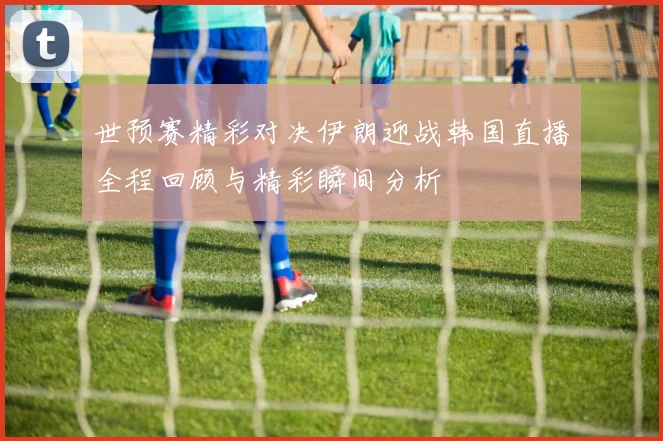 世预赛精彩对决伊朗迎战韩国直播全程回顾与精彩瞬间分析