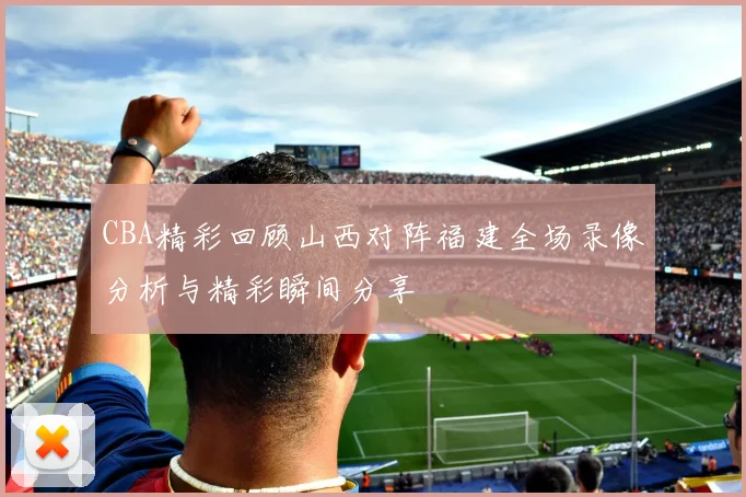 CBA精彩回顾山西对阵福建全场录像分析与精彩瞬间分享