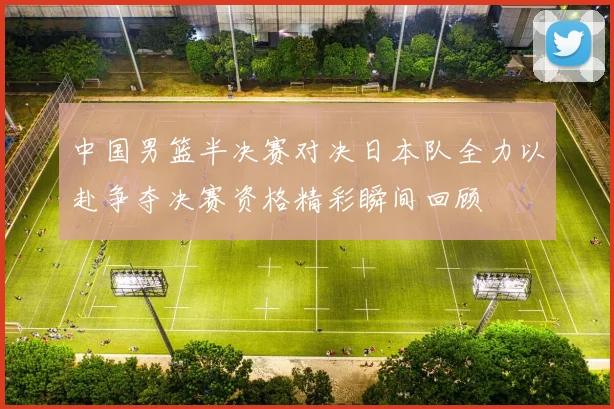中国男篮半决赛对决日本队全力以赴争夺决赛资格精彩瞬间回顾