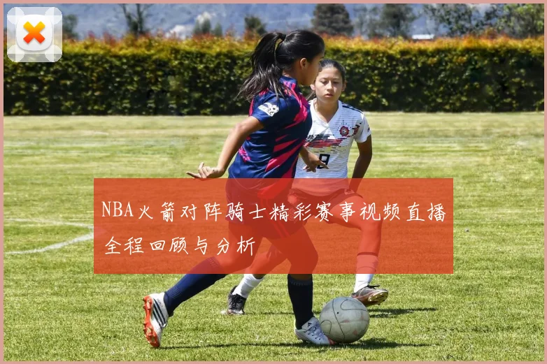 NBA火箭对阵骑士精彩赛事视频直播全程回顾与分析