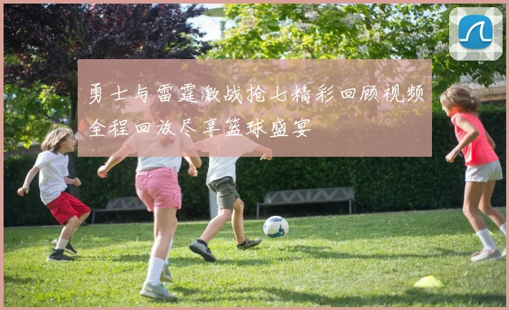 勇士与雷霆激战抢七精彩回顾视频全程回放尽享篮球盛宴