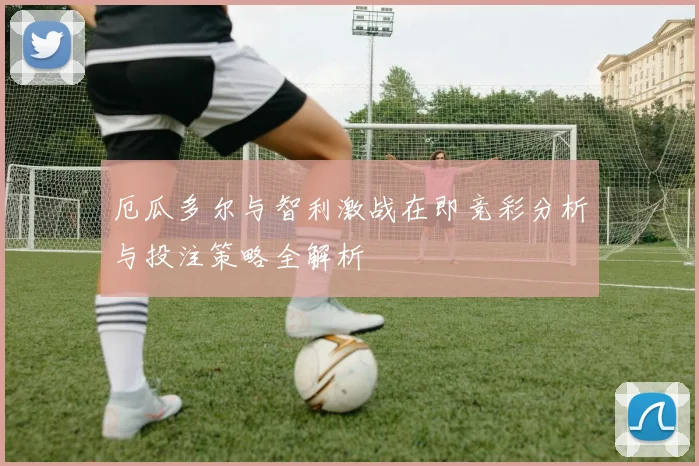 厄瓜多尔与智利激战在即竞彩分析与投注策略全解析