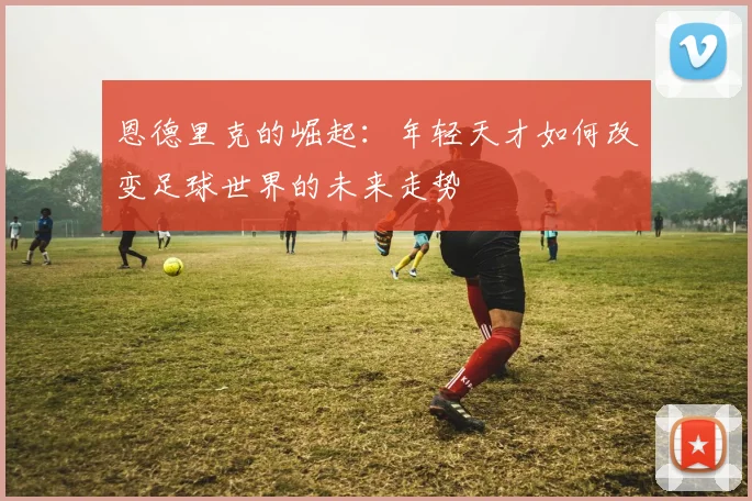 恩德里克的崛起：年轻天才如何改变足球世界的未来走势