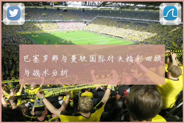 巴塞罗那与曼联国际对决精彩回顾与战术分析