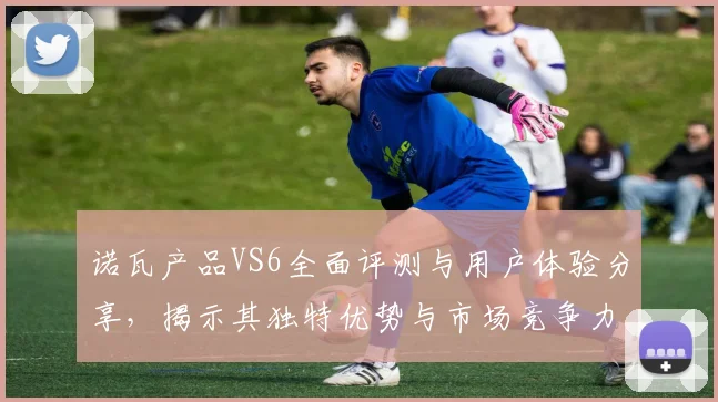 诺瓦产品VS6全面评测与用户体验分享，揭示其独特优势与市场竞争力